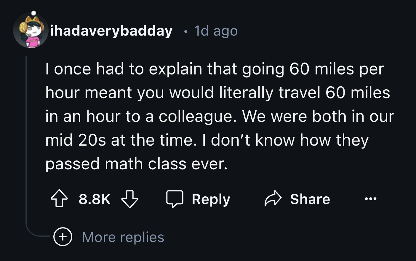 number - ihadaverybadday 1d ago . I once had to explain that going 60 miles per hour meant you would literally travel 60 miles in an hour to a colleague. We were both in our mid 20s at the time. I don't know how they passed math class ever. More replies